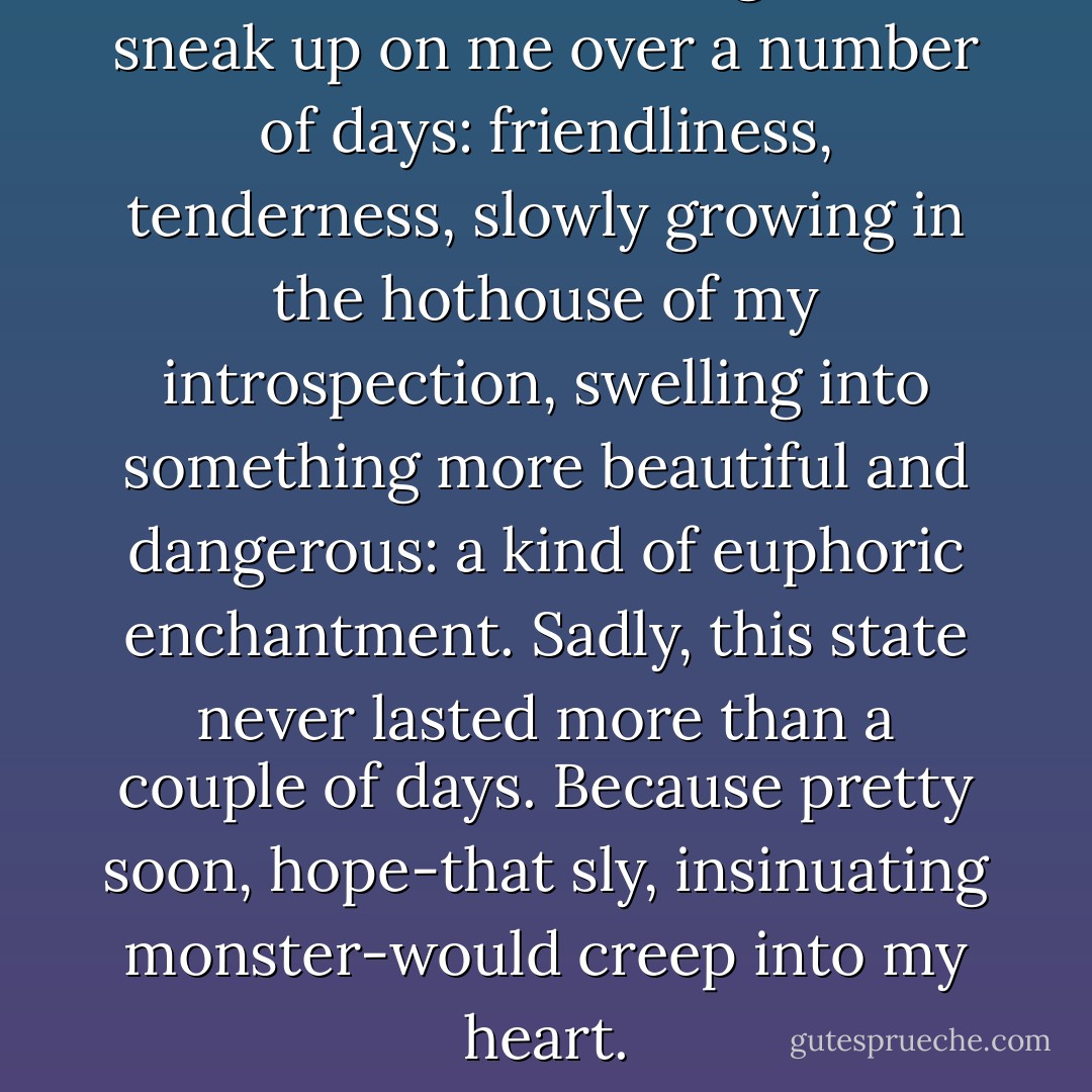Sometimes the feeling would sneak up on me over a number of days: friendliness, tenderness, slowly growing in the hothouse of my introspection, swelling into something more beautiful and dangerous: a kind of euphoric enchantment. Sadly, this state never lasted more than a couple of days. Because pretty soon, hope-that sly, insinuating monster-would creep into my heart. - Sam Taylor