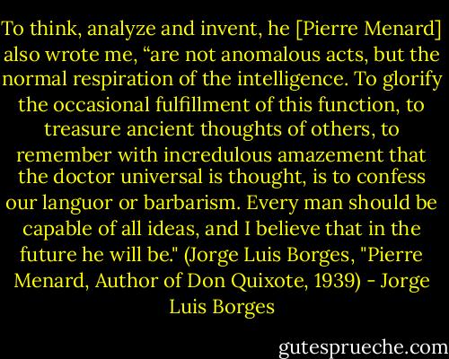To think, analyze and invent, he [Pierre Menard] also wrote me, “are not anomalous acts, but the normal respiration of the intelligence. To glorify the occasional fulfillment of this function, to treasure ancient thoughts of others, to remember with incredulous amazement that the doctor universal is thought, is to confess our languor or barbarism. Every man should be capable of all ideas, and I believe that in the future he will be." (Jorge Luis Borges, "Pierre Menard, Author of Don Quixote, 1939) - Jorge Luis Borges