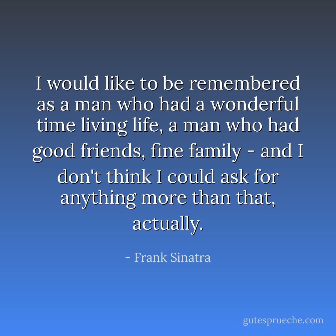 I would like to be remembered as a man who had a wonderful time living life, a man who had good friends, fine family - and I don't think I could ask for anything more than that, actually. - Frank Sinatra