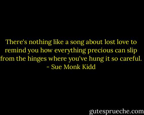 There's nothing like a song about lost love to remind you how everything precious can slip from the hinges where you've hung it so careful. - Sue Monk Kidd