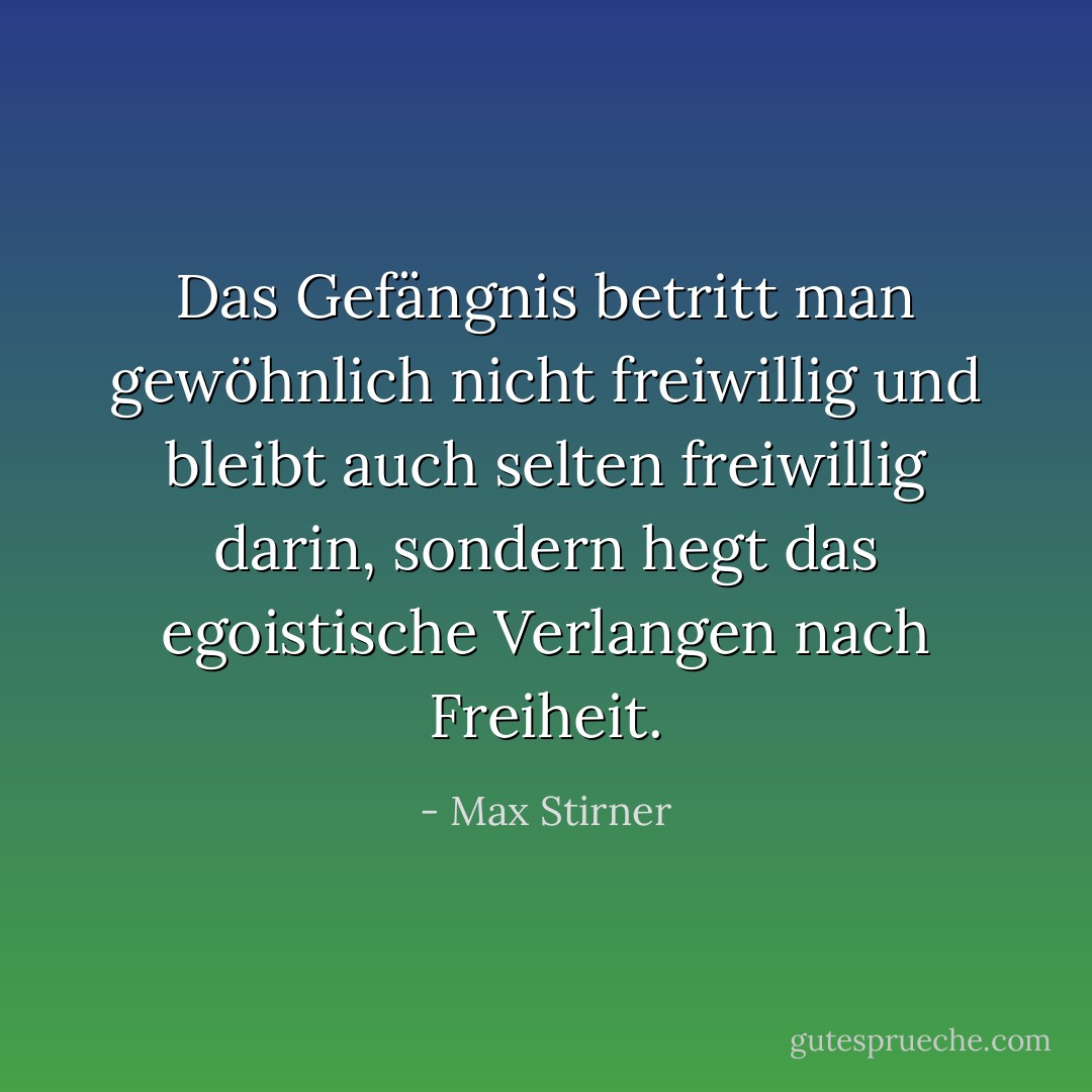 Das Gefängnis betritt man gewöhnlich nicht freiwillig und bleibt auch selten freiwillig darin, sondern hegt das egoistische Verlangen nach Freiheit. - Max Stirner