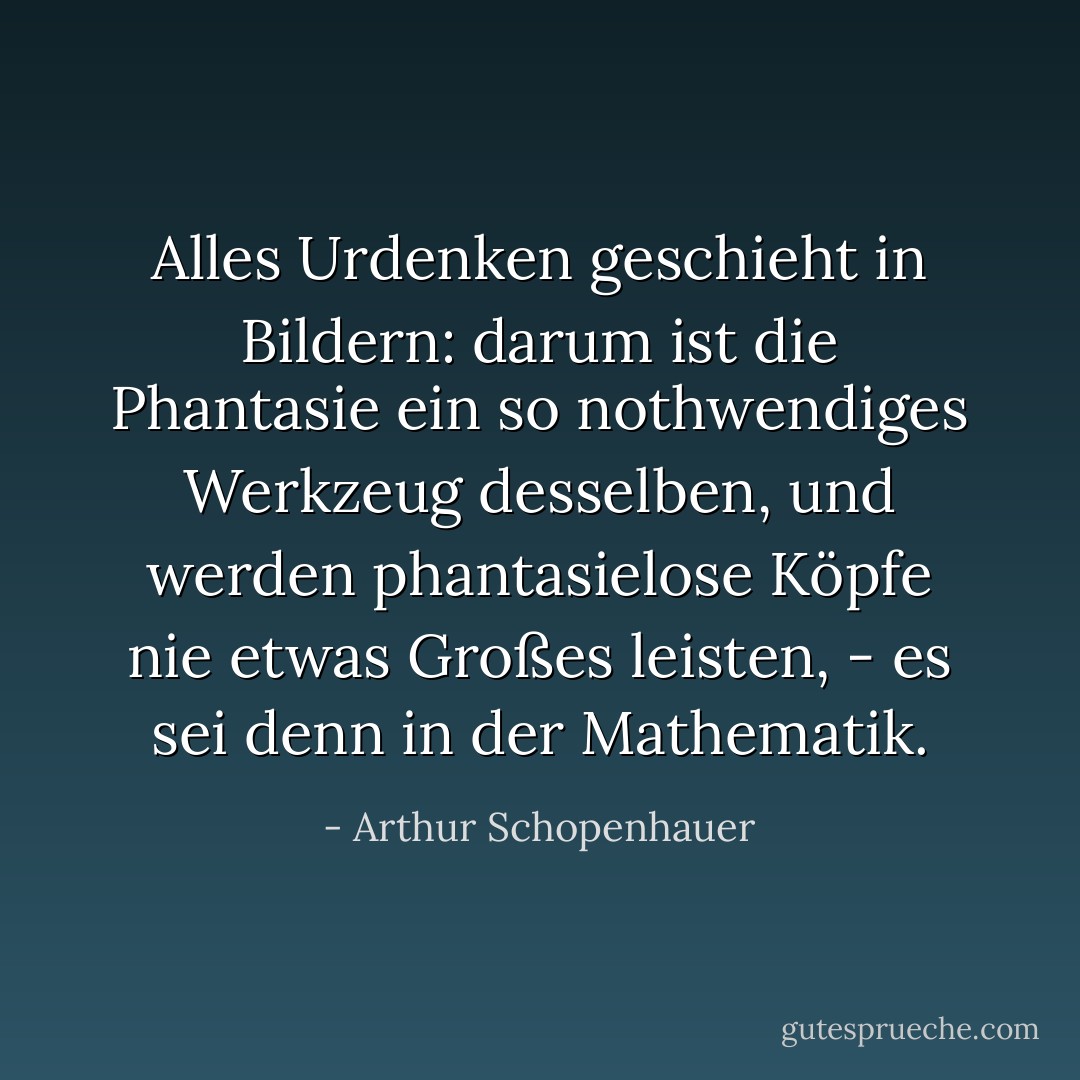 Alles Urdenken geschieht in Bildern: darum ist die Phantasie ein so nothwendiges Werkzeug desselben, und werden phantasielose Köpfe nie etwas Großes leisten, - es sei denn in der Mathematik. - Arthur Schopenhauer