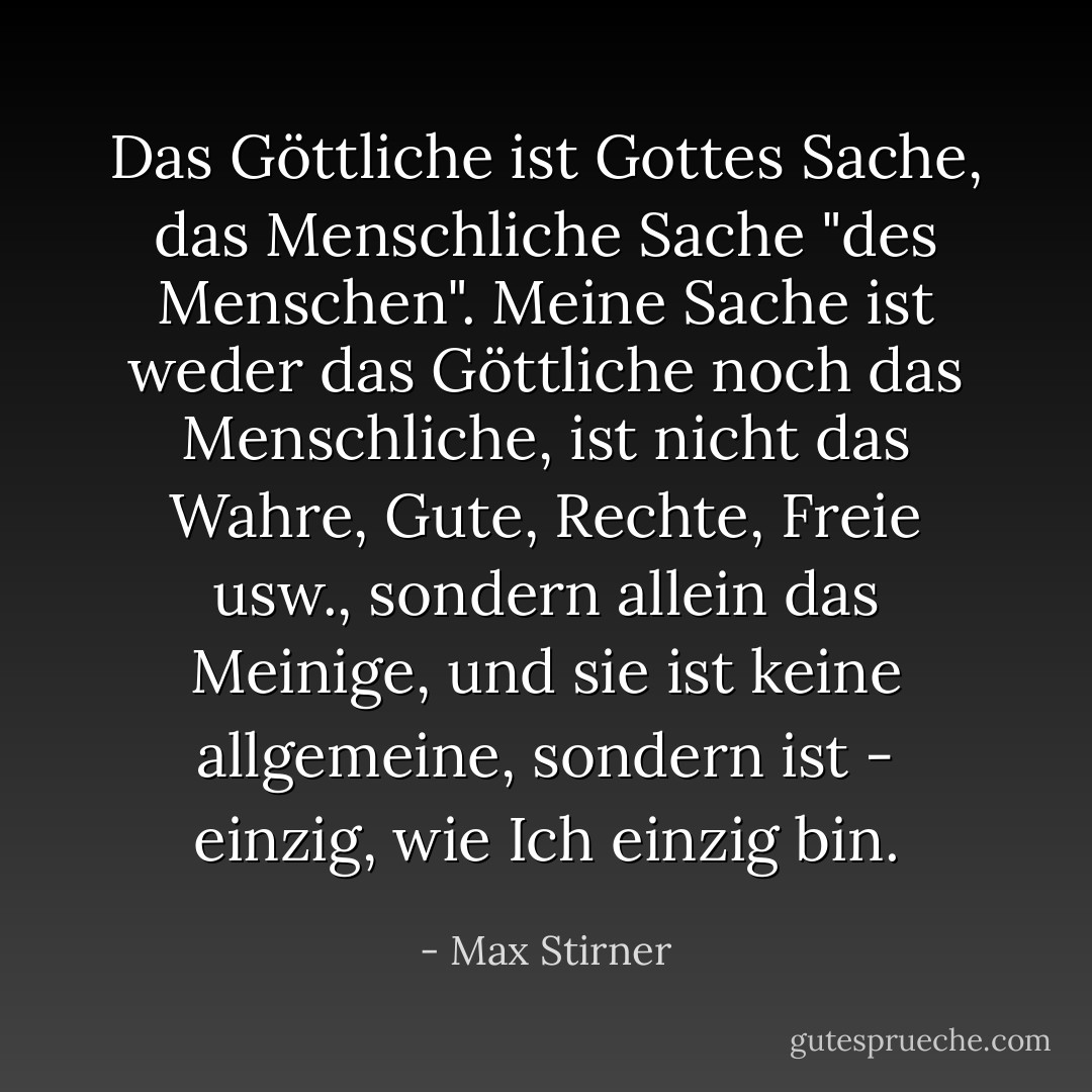 Das Göttliche ist Gottes Sache, das Menschliche Sache "des Menschen". Meine Sache ist weder das Göttliche noch das Menschliche, ist nicht das Wahre, Gute, Rechte, Freie usw., sondern allein das Meinige, und sie ist keine allgemeine, sondern ist - einzig, wie Ich einzig bin. - Max Stirner