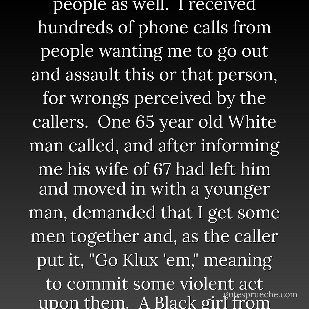 No matter how much Steve and I preached about staying legal, most of these men never believed us, and some would grin or wink as we spoke.<br /><br />They thought the CKKKK was like the Klan group their grandfathers belonged to back in the 1920's or 30's, when members could get by with just about anything.<br /><br />That ignorance about the CKKKK extended to the masses of people as well.<br /><br />I received hundreds of phone calls from people wanting me to go out and assault this or that person, for wrongs perceived by the callers.<br /><br />One 65 year old White man called, and after informing me his wife of 67 had left him and moved in with a younger man, demanded that I get some men together and, as the caller put it, "Go Klux 'em," meaning to commit some violent act upon them.<br /><br />A Black girl from Angier called once, saying her boyfriend was dating a White girl, and asked me, "Whut you gone do bout it?"<br /><br />Another elderly White lady called and said that her Black maid was stealing her jewelry, as if that was a classic crime for which the CKKKK should render traditional and just "Klan punishment."<br /><br />It's really incredible.  - Frazier Glenn Miller