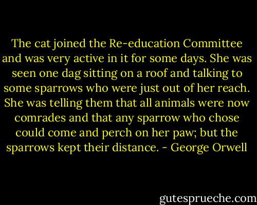 The cat joined the Re-education Committee and was very active in it for some days. She was seen one dag sitting on a roof and talking to some sparrows who were just out of her reach. She was telling them that all animals were now comrades and that any sparrow who chose could come and perch on her paw; but the sparrows kept their distance. - George Orwell
