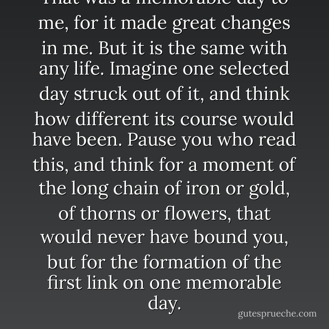That was a memorable day to me, for it made great changes in me. But it is the same with any life. Imagine one selected day struck out of it, and think how different its course would have been. Pause you who read this, and think for a moment of the long chain of iron or gold, of thorns or flowers, that would never have bound you, but for the formation of the first link on one memorable day. - Charles Dickens
