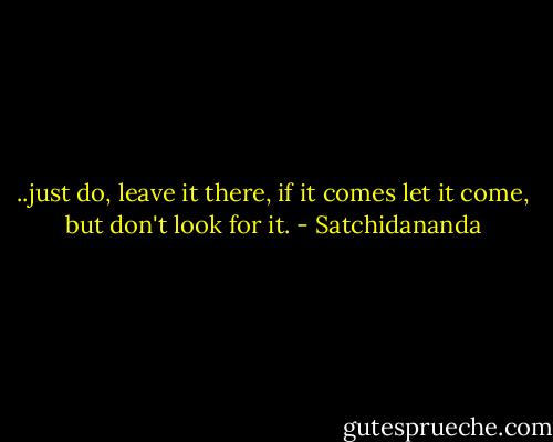 ..just do, leave it there, if it comes let it come, but don't look for it. - Satchidananda