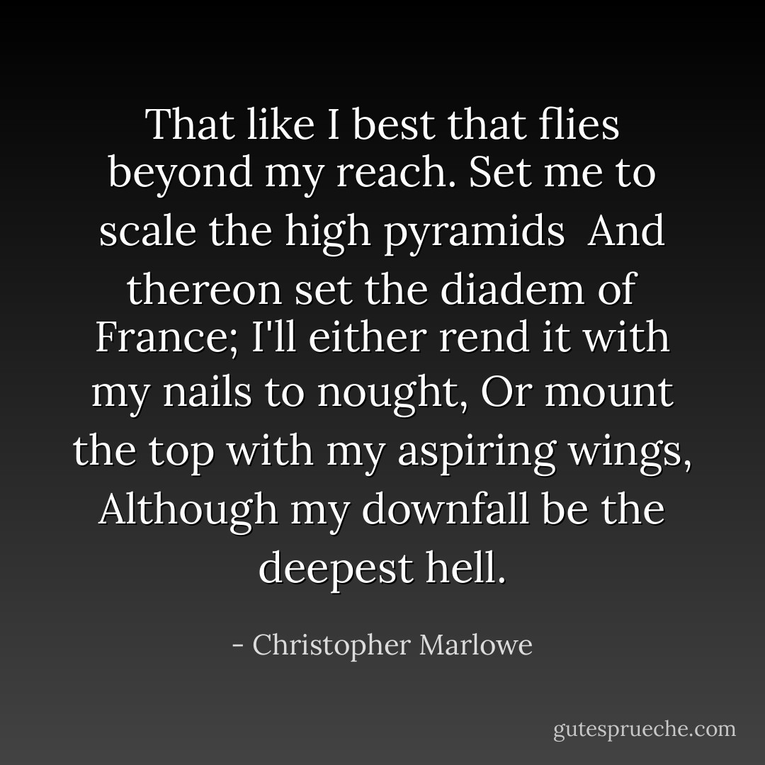 That like I best that flies beyond my reach.<br />Set me to scale the high pyramids <br />And thereon set the diadem of France;<br />I'll either rend it with my nails to nought,<br />Or mount the top with my aspiring wings,<br />Although my downfall be the deepest hell. - Christopher Marlowe