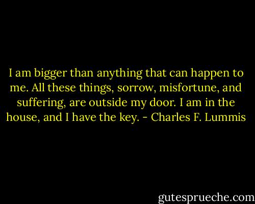 I am bigger than anything that can happen to me.<br />All these things, sorrow, misfortune, and suffering, are outside my door.<br />I am in the house, and I have the key. - Charles F. Lummis