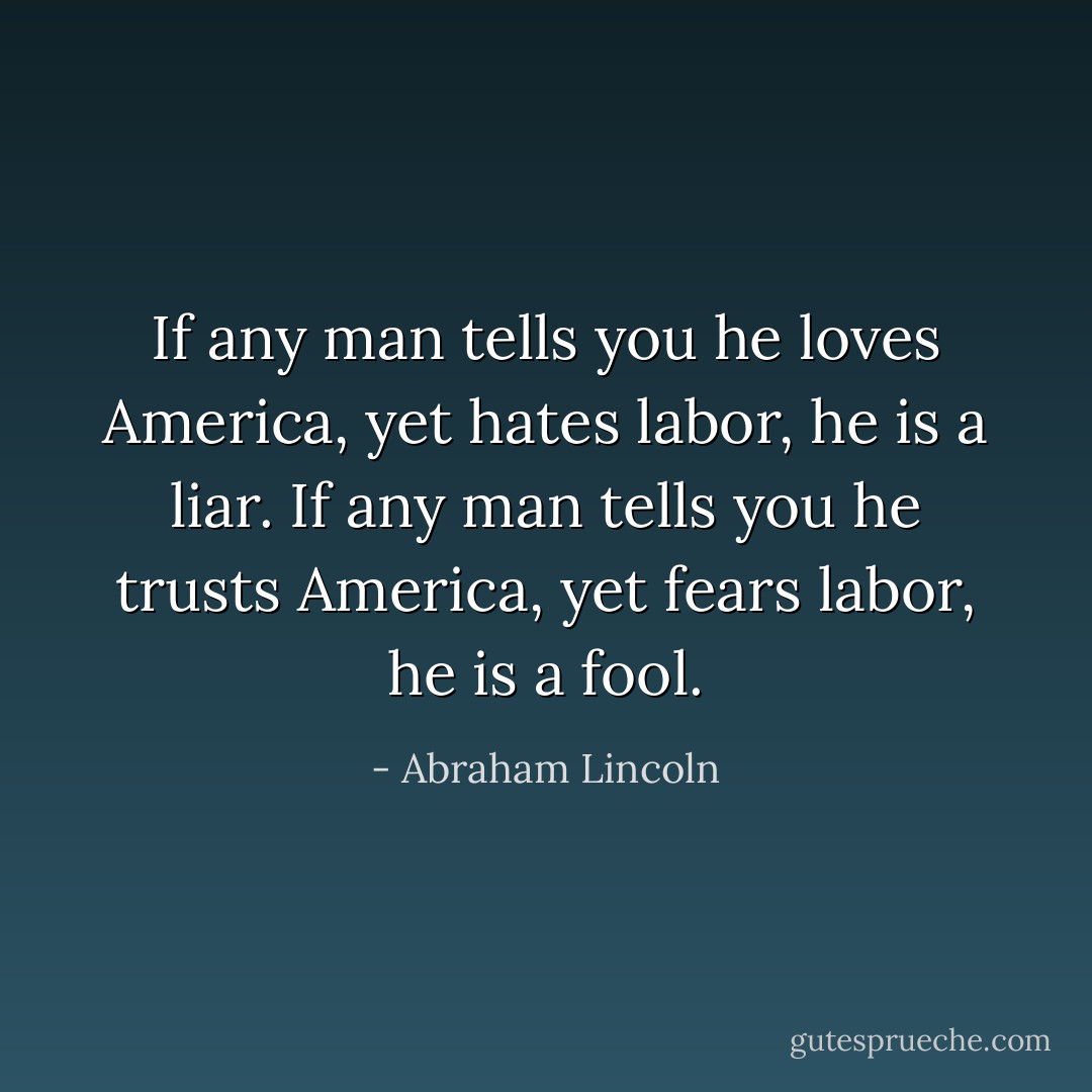 If any man tells you he loves America, yet hates labor, he is a liar. If any man tells you he trusts America, yet fears labor, he is a fool. - Abraham Lincoln