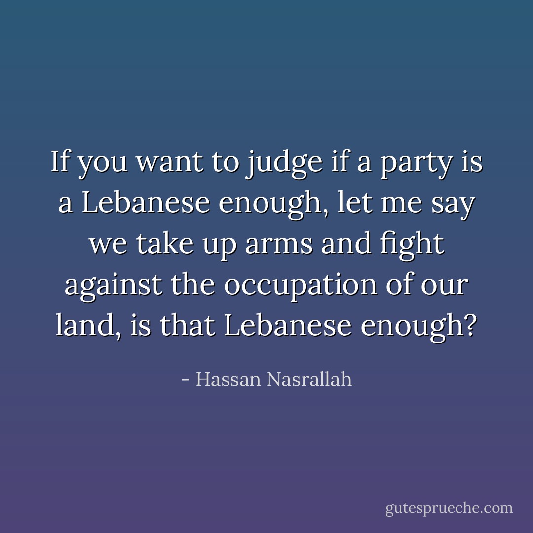 If you want to judge if a party is a Lebanese enough, let me say we take up arms and fight against the occupation of our land, is that Lebanese enough? - Hassan Nasrallah