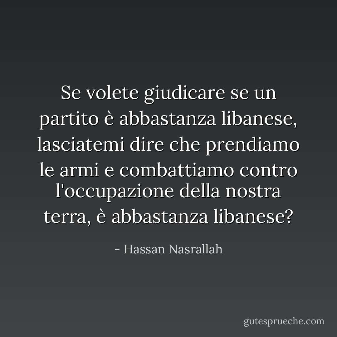 Se volete giudicare se un partito è abbastanza libanese, lasciatemi dire che prendiamo le armi e combattiamo contro l'occupazione della nostra terra, è abbastanza libanese? - Hassan Nasrallah