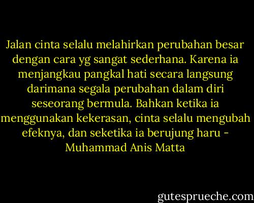 Jalan cinta selalu melahirkan perubahan besar dengan cara yg sangat sederhana. Karena ia menjangkau pangkal hati secara langsung darimana segala perubahan dalam diri seseorang bermula. Bahkan ketika ia menggunakan kekerasan, cinta selalu mengubah efeknya, dan seketika ia berujung haru - Muhammad Anis Matta