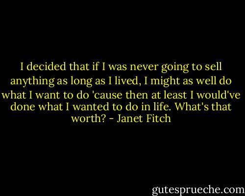 I decided that if I was never going to sell anything as long as I lived, I might as well do what I want to do 'cause then at least I would've done what I wanted to do in life. What's that worth? - Janet Fitch