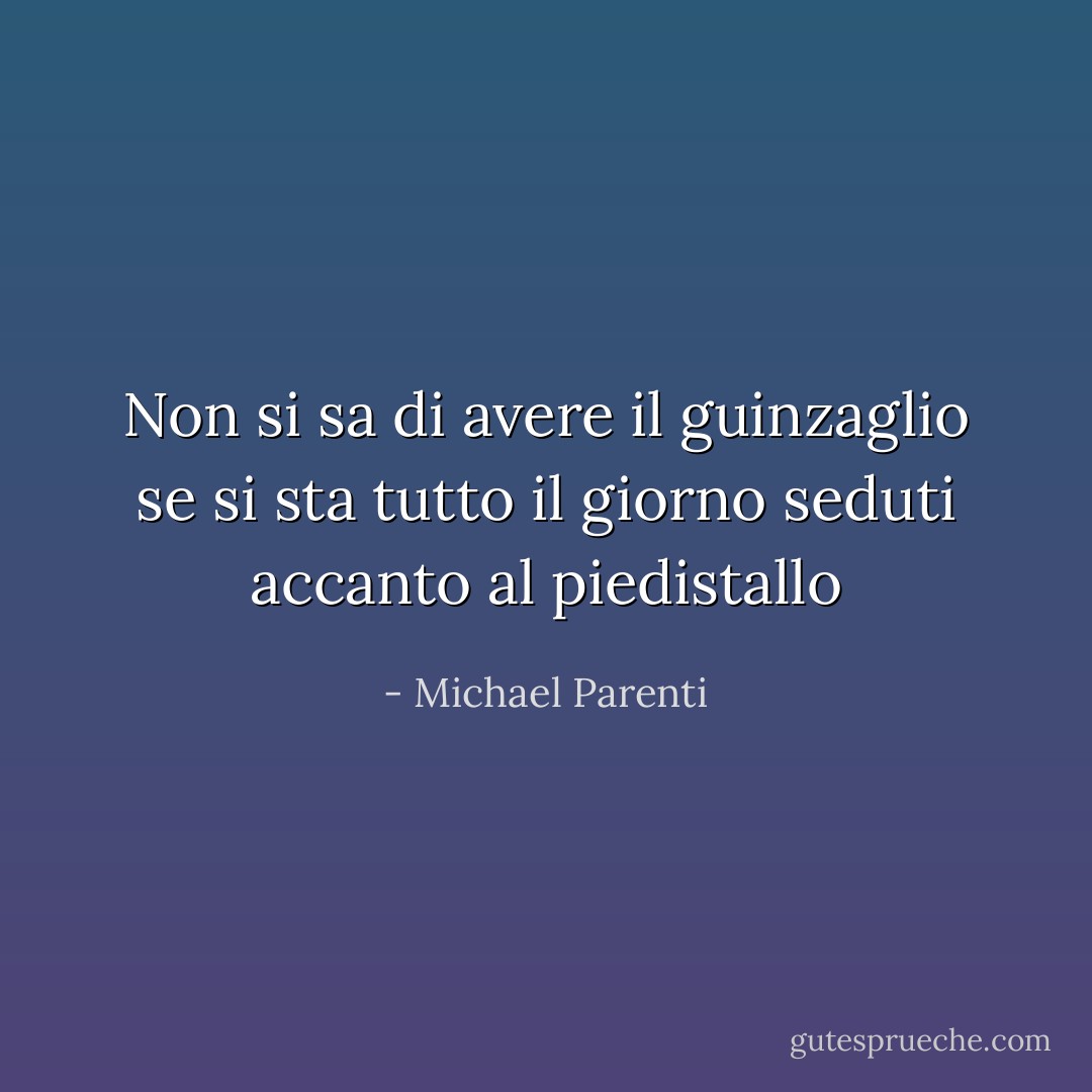Non si sa di avere il guinzaglio se si sta tutto il giorno seduti accanto al piedistallo - Michael Parenti