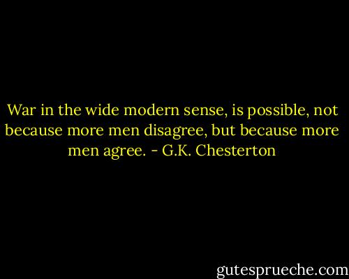 War in the wide modern sense, is possible, not because more men disagree, but because more men agree. - G.K. Chesterton