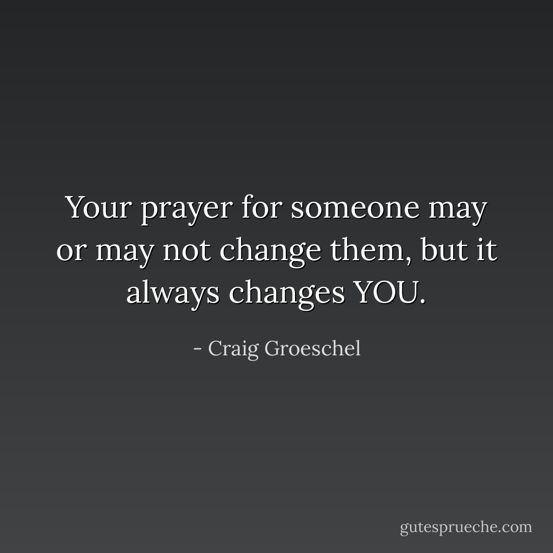 Your prayer for someone may or may not change them, but it always changes YOU. - Craig Groeschel