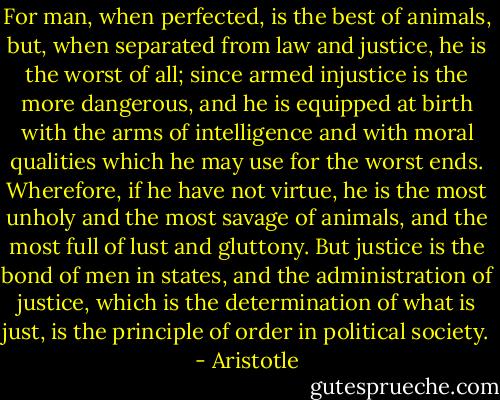 For man, when perfected, is the best of animals, but, when separated from law and justice, he is the worst of all; since armed injustice is the more dangerous, and he is equipped at birth with the arms of intelligence and with moral qualities which he may use for the worst ends. Wherefore, if he have not virtue, he is the most unholy and the most savage of animals, and the most full of lust and gluttony. But justice is the bond of men in states, and the administration of justice, which is the determination of what is just, is the principle of order in political society. - Aristotle