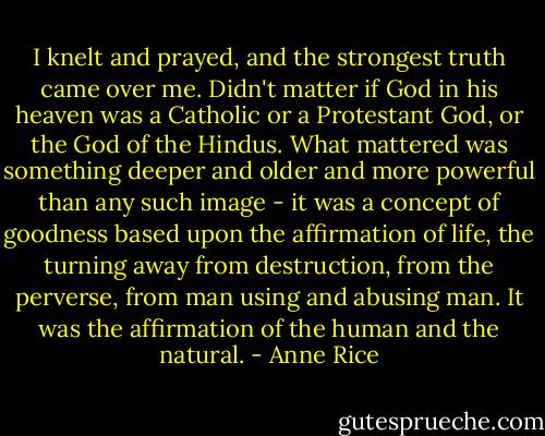 I knelt and prayed, and the strongest truth came over me. Didn't matter if God in his heaven was a Catholic or a Protestant God, or the God of the Hindus. What mattered was something deeper and older and more powerful than any such image - it was a concept of goodness based upon the affirmation of life, the turning away from destruction, from the perverse, from man using and abusing man. It was the affirmation of the human and the natural. - Anne Rice