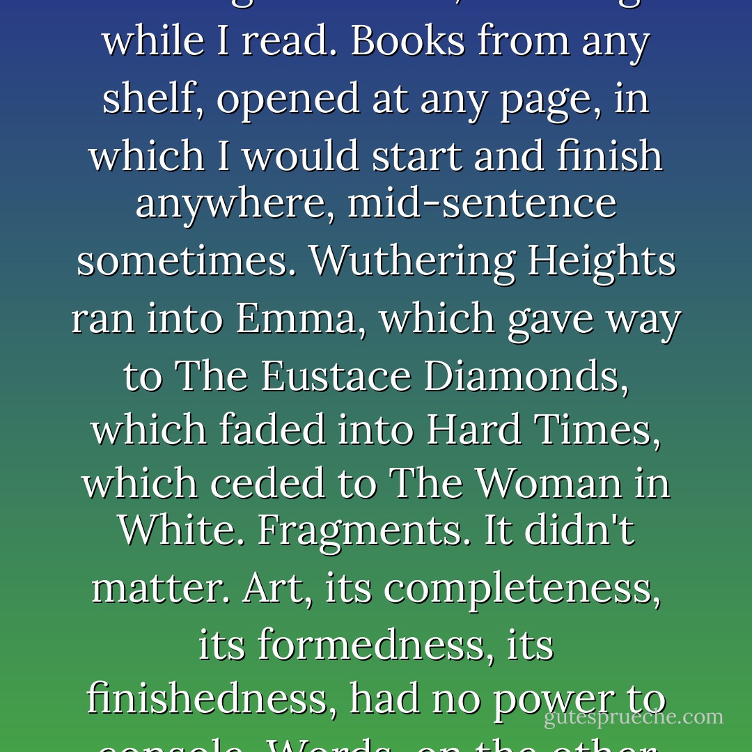 And sometimes then he sat with us for an hour or so, sharing our limbo, listening while I read. Books from any shelf, opened at any page, in which I would start and finish anywhere, mid-sentence sometimes. Wuthering Heights ran into Emma, which gave way to The Eustace Diamonds, which faded into Hard Times, which ceded to The Woman in White. Fragments. It didn't matter. Art, its completeness, its formedness, its finishedness, had no power to console. Words, on the other hand, were a lifeline. - Diane Setterfield