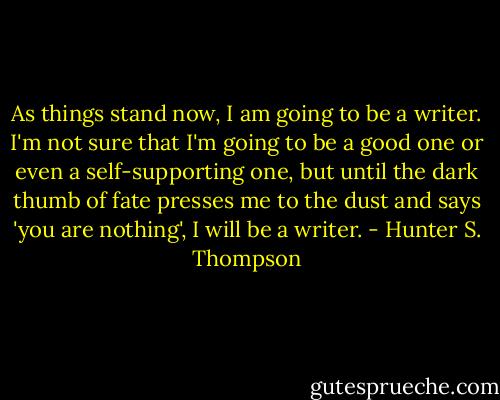 As things stand now, I am going to be a writer. I'm not sure that I'm going to be a good one or even a self-supporting one, but until the dark thumb of fate presses me to the dust and says 'you are nothing', I will be a writer. - Hunter S. Thompson