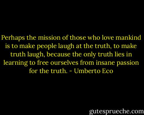 Perhaps the mission of those who love mankind is to make people laugh at the truth, to make truth laugh, because the only truth lies in learning to free ourselves from insane passion for the truth. - Umberto Eco