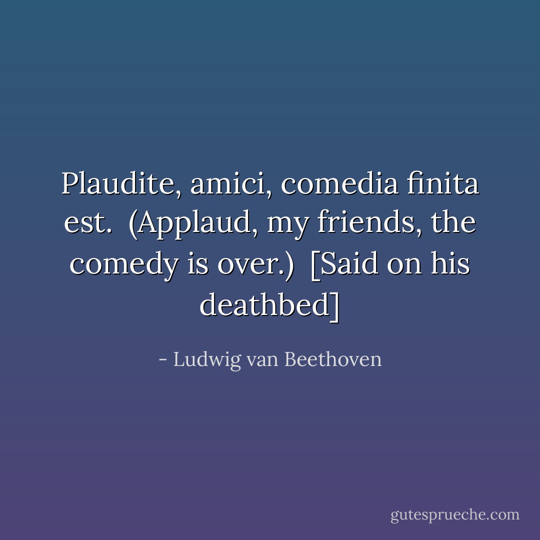 Plaudite, amici, comedia finita est.<br /><br />(Applaud, my friends, the comedy is over.)<br /><br />[<i>Said on his deathbed</i>] - Ludwig van Beethoven