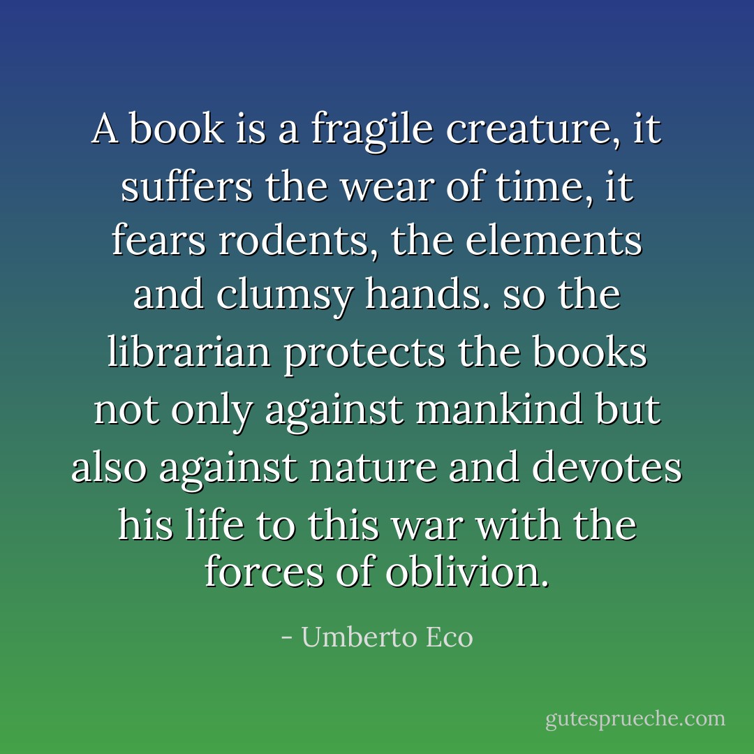 A book is a fragile creature, it suffers the wear of time, it fears rodents, the elements and clumsy hands. so the librarian protects the books not only against mankind but also against nature and devotes his life to this war with the forces of oblivion. - Umberto Eco
