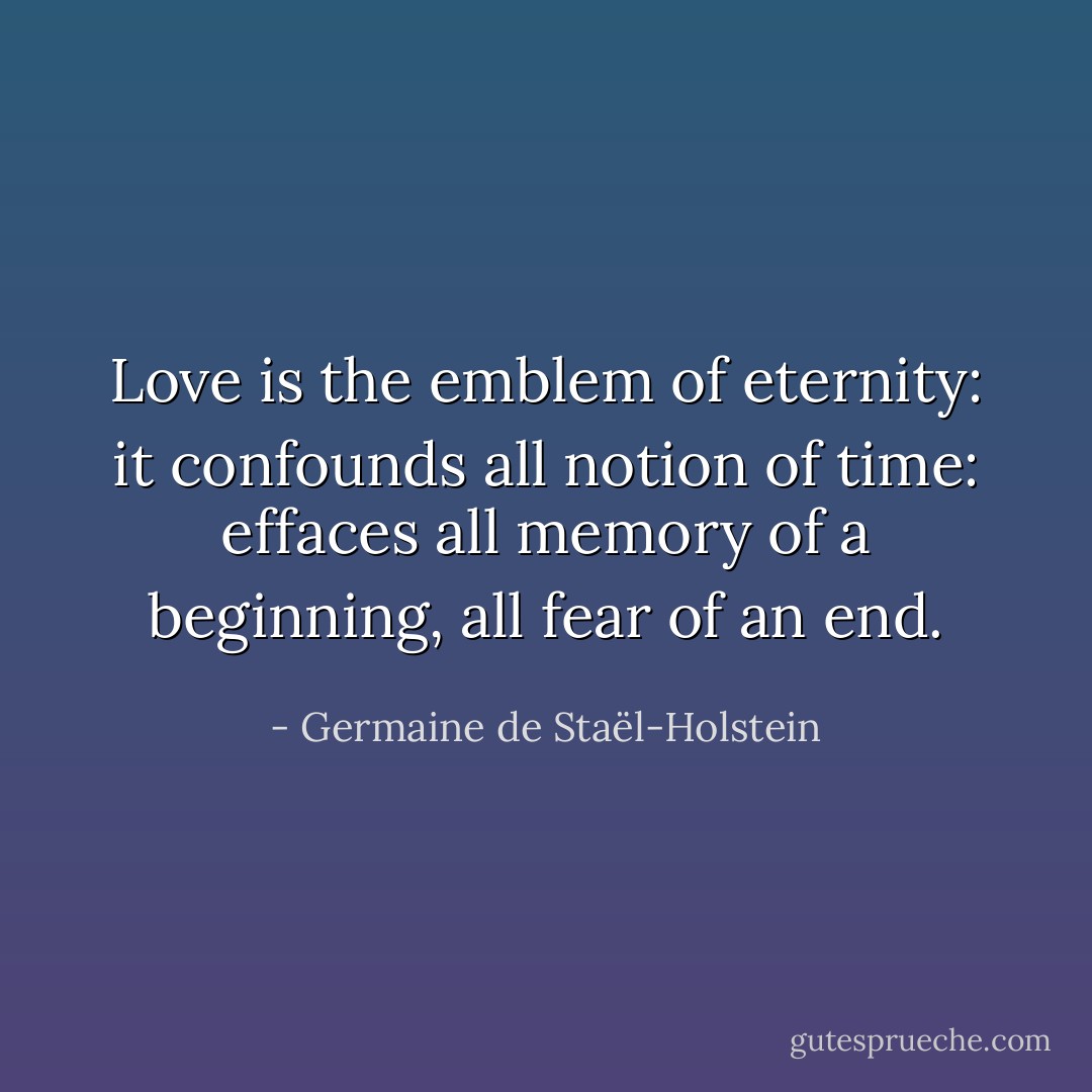 Love is the emblem of eternity: it confounds all notion of time: effaces all memory of a beginning, all fear of an end. - Germaine de Staël-Holstein