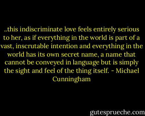 ..this indiscriminate love feels entirely serious to her, as if everything in the world is part of a vast, inscrutable intention and everything in the world has its own secret name, a name that cannot be conveyed in language but is simply the sight and feel of the thing itself. - Michael Cunningham