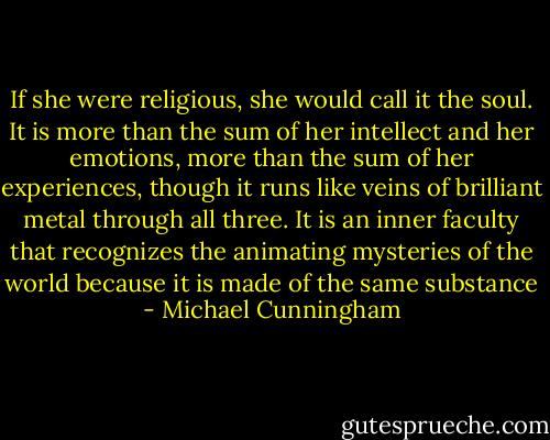 If she were religious, she would call it the soul. It is more than the sum of her intellect and her emotions, more than the sum of her experiences, though it runs like veins of brilliant metal through all three. It is an inner faculty that recognizes the animating mysteries of the world because it is made of the same substance - Michael Cunningham