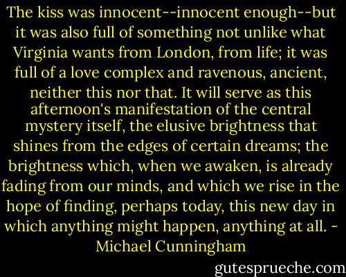 The kiss was innocent--innocent enough--but it was also full of something not unlike what Virginia wants from London, from life; it was full of a love complex and ravenous, ancient, neither this nor that. It will serve as this afternoon's manifestation of the central mystery itself, the elusive brightness that shines from the edges of certain dreams; the brightness which, when we awaken, is already fading from our minds, and which we rise in the hope of finding, perhaps today, this new day in which anything might happen, anything at all. - Michael Cunningham