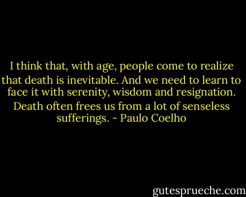 I think that, with age, people come to realize that death is inevitable. And we need to learn to face it with serenity, wisdom and resignation. Death often frees us from a lot of senseless sufferings. - Paulo Coelho