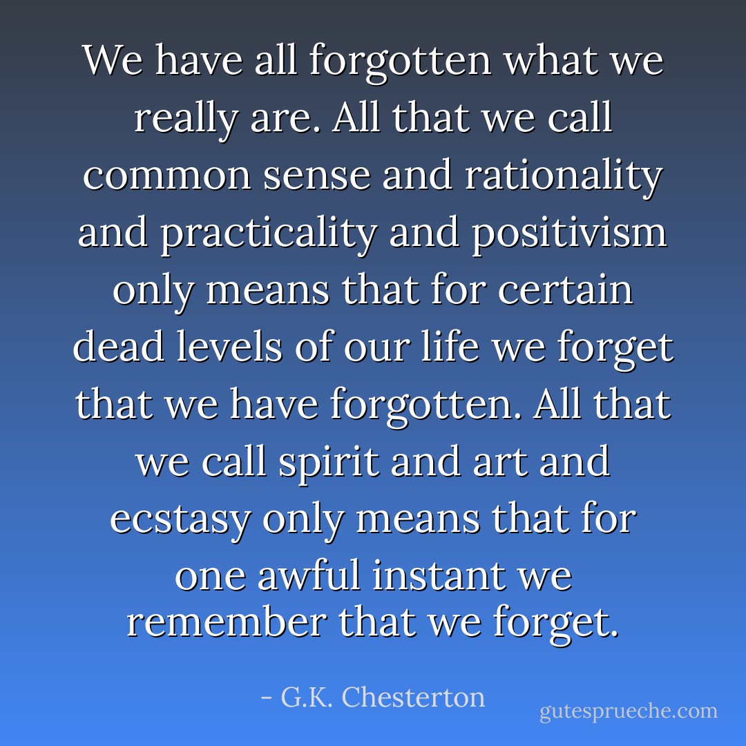 We have all forgotten what we really are. All that we call common sense and rationality and practicality and positivism only means that for certain dead levels of our life we forget that we have forgotten. All that we call spirit and art and ecstasy only means that for one awful instant we remember that we forget. - G.K. Chesterton