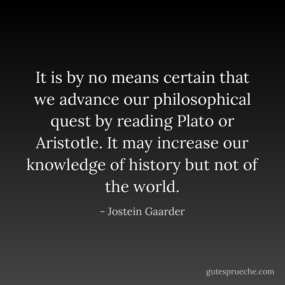 It is by no means certain that we advance our philosophical quest by reading Plato or Aristotle. It may increase our knowledge of history but not of the world. - Jostein Gaarder