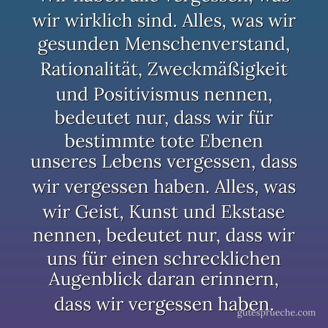 Wir haben alle vergessen, was wir wirklich sind. Alles, was wir gesunden Menschenverstand, Rationalität, Zweckmäßigkeit und Positivismus nennen, bedeutet nur, dass wir für bestimmte tote Ebenen unseres Lebens vergessen, dass wir vergessen haben. Alles, was wir Geist, Kunst und Ekstase nennen, bedeutet nur, dass wir uns für einen schrecklichen Augenblick daran erinnern, dass wir vergessen haben. - G.K. Chesterton<