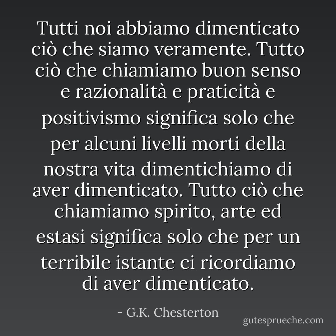 Tutti noi abbiamo dimenticato ciò che siamo veramente. Tutto ciò che chiamiamo buon senso e razionalità e praticità e positivismo significa solo che per alcuni livelli morti della nostra vita dimentichiamo di aver dimenticato. Tutto ciò che chiamiamo spirito, arte ed estasi significa solo che per un terribile istante ci ricordiamo di aver dimenticato. - G.K. Chesterton