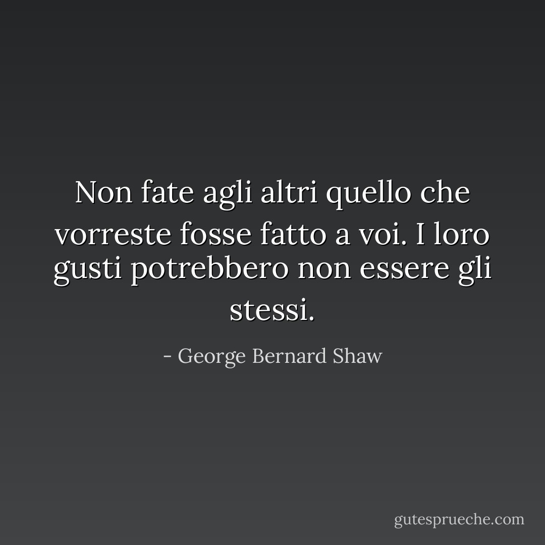 Non fate agli altri quello che vorreste fosse fatto a voi. I loro gusti potrebbero non essere gli stessi. - George Bernard Shaw