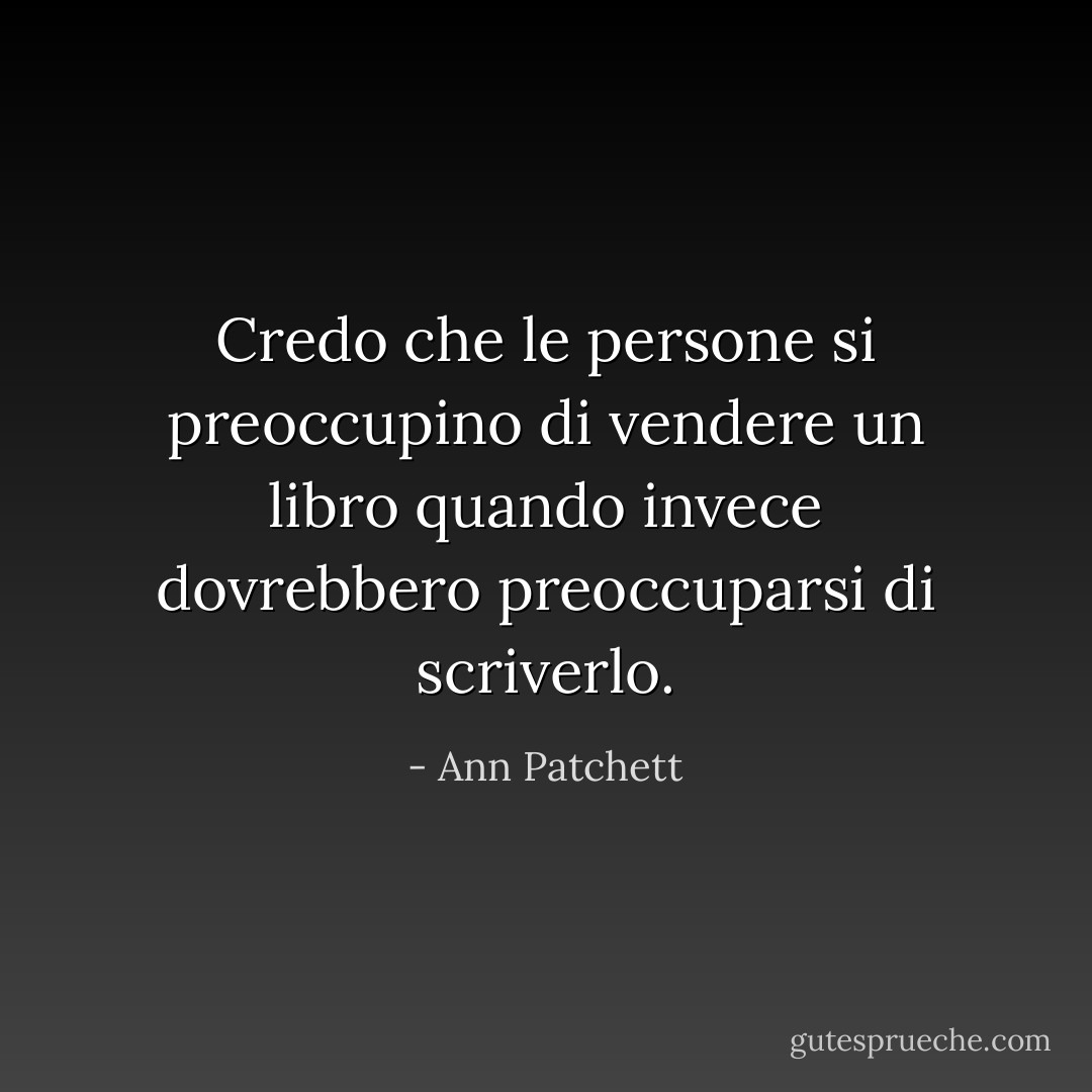 Credo che le persone si preoccupino di vendere un libro quando invece dovrebbero preoccuparsi di scriverlo. - Ann Patchett