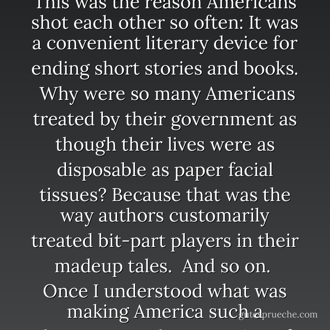 I thought Beatrice Keedsler had joined hands with other old-fashioned storytellers to make people believe that life had leading characters, minor characters, significant details, insignificant details, that it had lessons to be learned, tests to be passed, and a beginning, a middle, and an end.<br /><br />As I approached my fiftieth birthday, I had become more and more enraged and mystified by the idiot decisions made by my countrymen. And then I had come suddenly to pity them, for I understood how innocent and natural it was for them to behave so abominably, and with such abominable results: They were doing their best to live like people invented in story books. This was the reason Americans shot each other so often: It was a convenient literary device for ending short stories and books.<br /><br />Why were so many Americans treated by their government as though their lives were as disposable as paper facial tissues? Because that was the way authors customarily treated bit-part players in their madeup tales.<br /><br />And so on.<br /><br />Once I understood what was making America such a dangerous, unhappy nation of people who had nothing to do with real life, I resolved to shun storytelling. I would write about life. Every person would be exactly as important as any other. All facts would also be given equal weightiness. Nothing would be left out. Let others bring order to chaos. I would bring chaos to order, instead, which I think I have done.<br /><br />If all writers would do that, then perhaps citizens not in the literary trades will understand that there is no order in the world around us, that we must adapt ourselves to the requirements of chaos instead.<br /><br />It is hard to adapt to chaos, but it can be done. I am living proof of that: It can be done. - Kurt Vonnegut Jr.