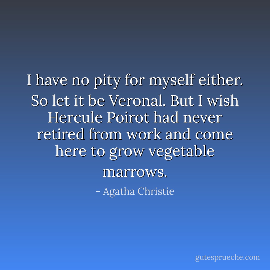 I have no pity for myself either. So let it be Veronal. But I wish Hercule Poirot had never retired from work and come here to grow vegetable marrows. - Agatha Christie