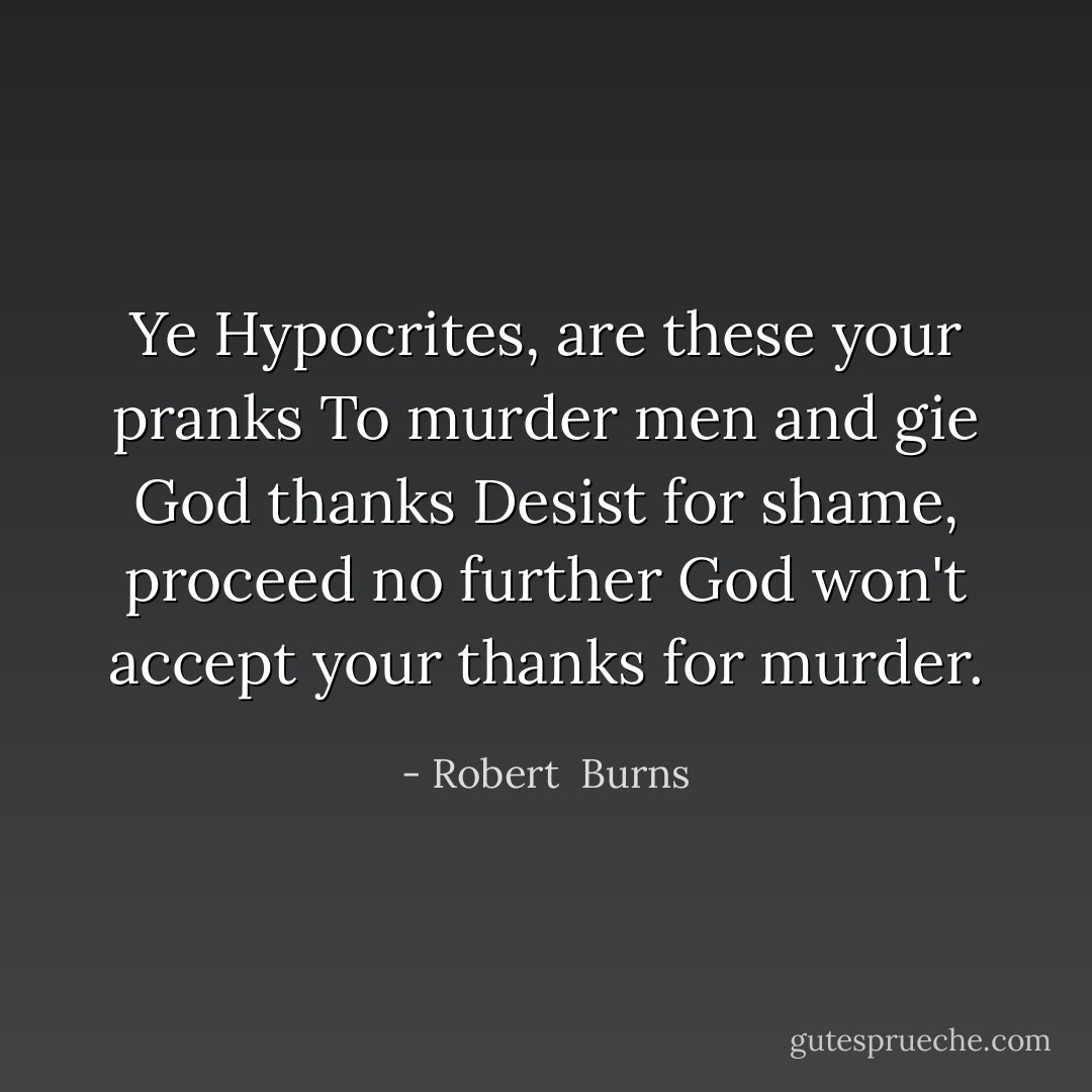 Ye Hypocrites, are these your pranks<br />To murder men and gie God thanks<br />Desist for shame, proceed no further<br />God won't accept your thanks for murder. - Robert  Burns