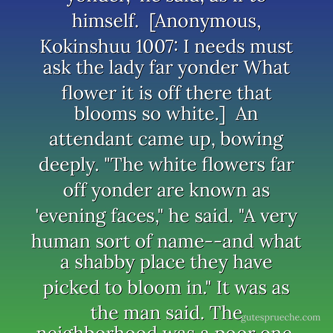 The hanging gate, of something like trelliswork, was propped on a pole, and he could see that the house was tiny and flimsy. He felt a little sorry for the occupants of such a place--and then asked himself who in this world had a temporary shelter.<br /><br />[Anonymous, Kokinshuu 987:<br />Where in all this world shall I call home?<br />A temporary shelter is my home.]<br /><br />A hut, a jeweled pavilion, they were the same. A pleasantly green vine was climbing a board wall. The white flowers, he said to himself, had a rather self-satisfied look about them.<br />'I needs must ask the lady far yonder," he said, as if to himself.<br /><br />[Anonymous, Kokinshuu 1007:<br />I needs must ask the lady far yonder<br />What flower it is off there that blooms so white.]<br /><br />An attendant came up, bowing deeply. "The white flowers far off yonder are known as 'evening faces," he said. "A very human sort of name--and what a shabby place they have picked to bloom in."<br />It was as the man said. The neighborhood was a poor one, chiefly of small houses. Some were leaning precariously, and there were "evening faces" at the sagging eaves.<br />A hapless sort of flower. Pick one off for me, will you?"<br />The man went inside the raised gate and broke off a flower. A pretty little girl in long, unlined yellow trousers of raw silk came out through a sliding door that seemed too good for the surroundings. Beckoning to the man, she handed him a heavily scented white fan.<br />Put it on this. It isn't much of a fan, but then it isn't much of a flower either. - Murasaki Shikibu