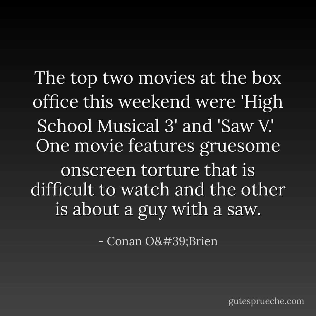 The top two movies at the box office this weekend were 'High School Musical 3' and 'Saw V.'<br /><br />One movie features gruesome onscreen torture that is difficult to watch and the other is about a guy with a saw. - Conan O'Brien