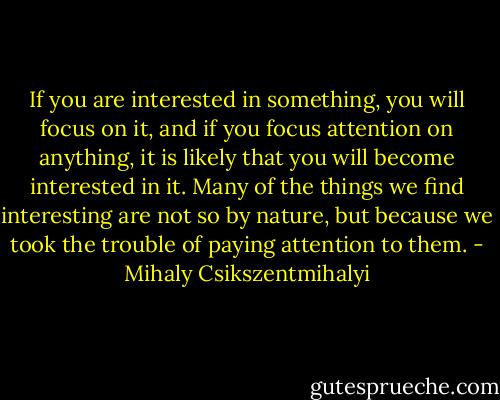 If you are interested in something, you will focus on it, and if you focus attention on anything, it is likely that you will become interested in it. Many of the things we find interesting are not so by nature, but because we took the trouble of paying attention to them. - Mihaly Csikszentmihalyi