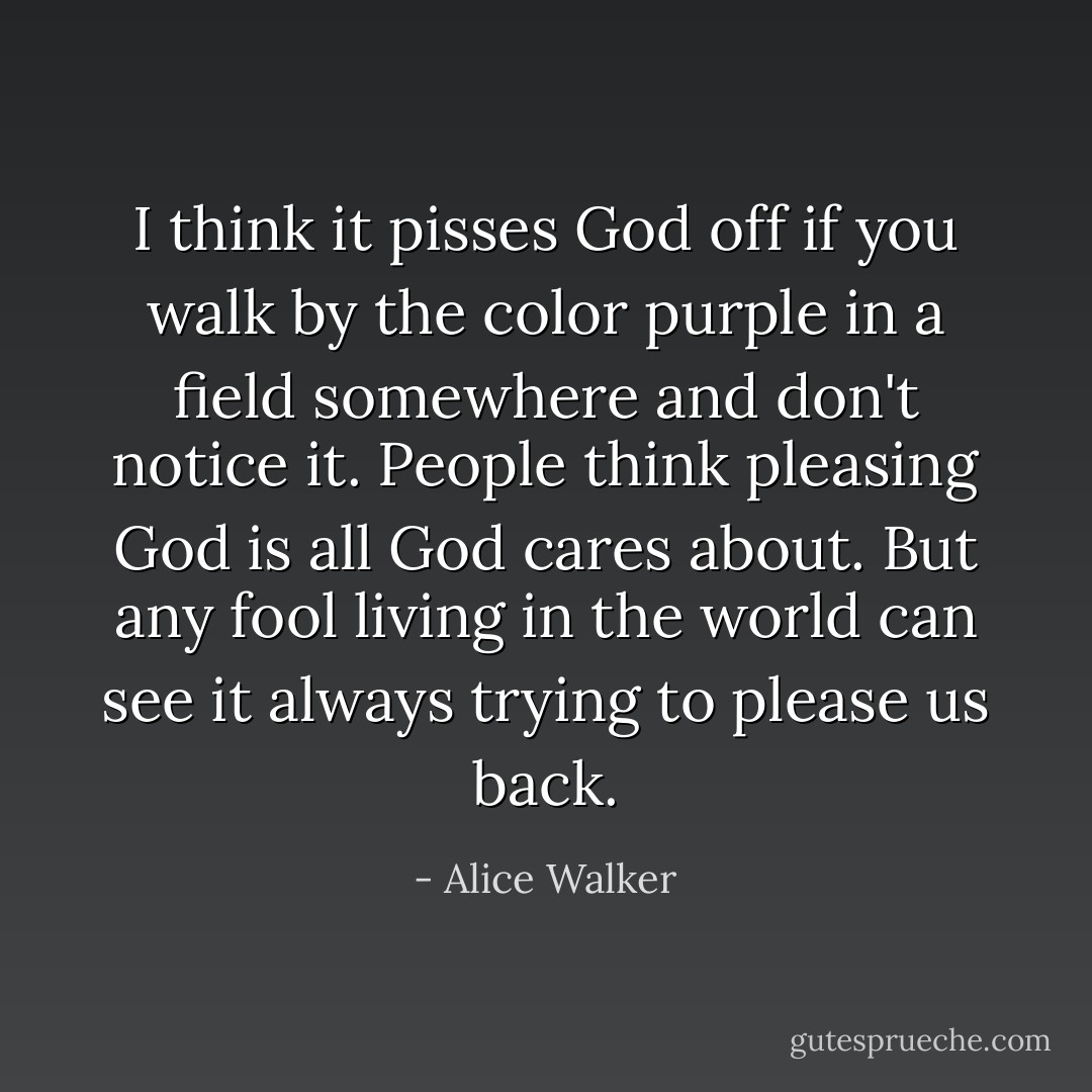 I think it pisses God off if you walk by the color purple in a field somewhere and don't notice it. People think pleasing God is all God cares about. But any fool living in the world can see it always trying to please us back. - Alice Walker