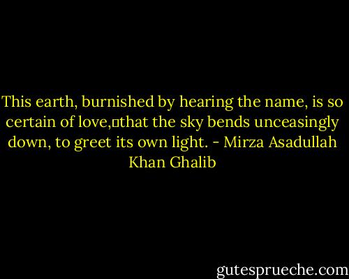 This earth, burnished by hearing the name, is so certain of love, that the sky bends unceasingly down, to greet its own light. - Mirza Asadullah Khan Ghalib