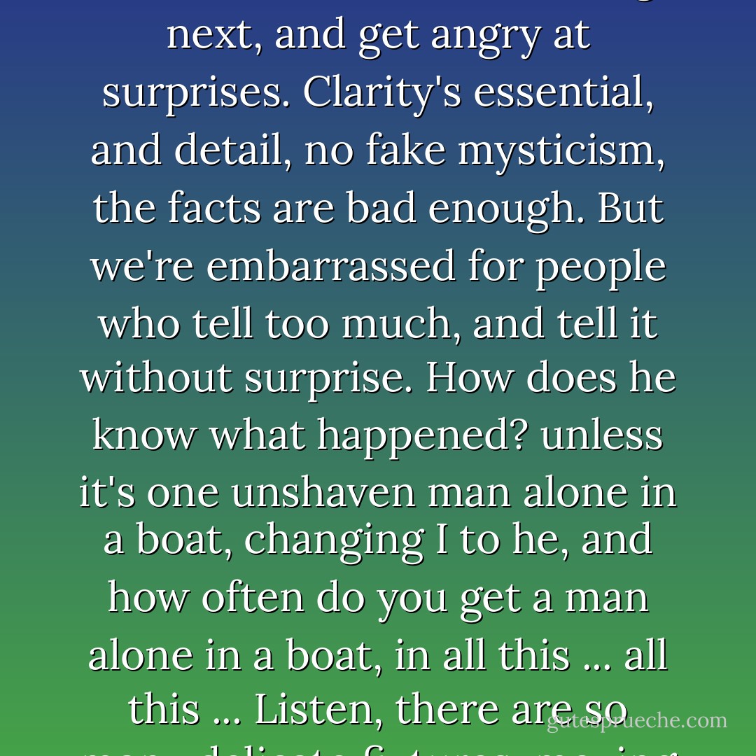 How ... how fragile situations are. But not tenuous. Delicate, but not flimsy, not indulgent. Delicate, that's why they keep breaking, they must break and you must get the pieces together and show it before it breaks again, or put them aside for a moment when something else breaks and turn to that, and all this keeps going on. That's why most writing now, if you read it they go on one two three four and tell you what happened like newspaper accounts, no adjectives, no long sentences, no tricks they pretend, and they finally believe that they really believe that the way they saw it is the way it is ... it never takes your breath away, telling you things you already know, laying everything out flat, as though the terms and the time, and the nature and the movement of everything were secrets of the same magnitude. They write for people who read with the surface of their minds, people with reading habits that make the smallest demands on them, people brought up reading for facts, who know what's going to come next and want to know what's coming next, and get angry at surprises. Clarity's essential, and detail, no fake mysticism, the facts are bad enough. But we're embarrassed for people who tell too much, and tell it without surprise. How does he know what happened? unless it's one unshaven man alone in a boat, changing I to he, and how often do you get a man alone in a boat, in all this ... all this ... Listen, there are so many delicate fixtures, moving toward you, you'll see. Like a man going into a dark room, holding his hands down guarding his parts for fear of a table corner, and ... Why, all this around us is for people who can keep their balance only in the light, where they move as though nothing were fragile, nothing tempered by possibility, and all of a sudden bang! something breaks. Then you have to stop and put the pieces together again. But you never can put them back together quite the same way. You stop when you can and expose things, and leave them within reach, and others come on by themselves, and they break, and even then you may put the pieces aside just out of reach until you can bring them back and show them, put together slightly different, maybe a little more enduring, until you've broken it and picked up the pieces enough times, and you have the whole thing in all its dimensions. But the discipline, the detail, it's just ... sometimes the accumulation is too much to bear. - William Gaddis