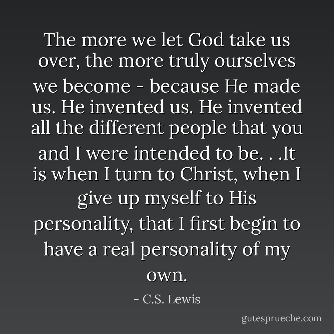 The more we let God take us over, the more truly ourselves we become - because He made us. He invented us. He invented all the different people that you and I were intended to be. . .It is when I turn to Christ, when I give up myself to His personality, that I first begin to have a real personality of my own. - C.S. Lewis