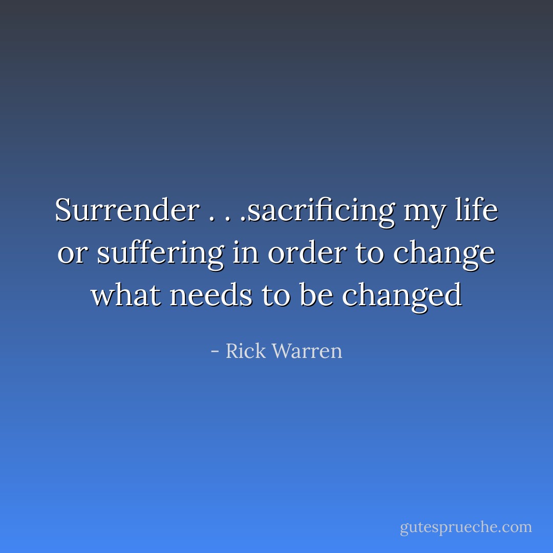 Surrender . . .sacrificing my life or suffering in order to change what needs to be changed - Rick Warren